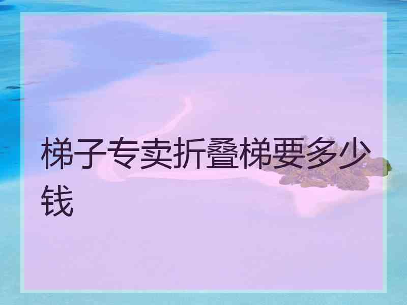 梯子专卖折叠梯要多少钱 梯子专卖折叠梯要多少钱