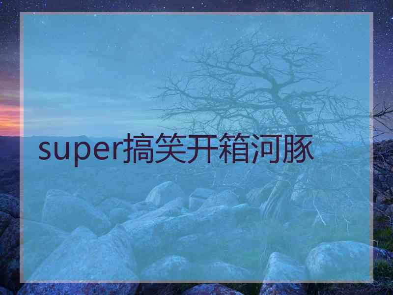 super搞笑开箱河豚
