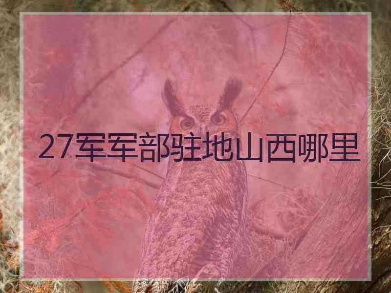 27军军部驻地山西哪里