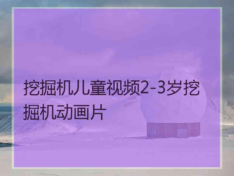 挖掘机儿童视频2-3岁挖掘机动画片