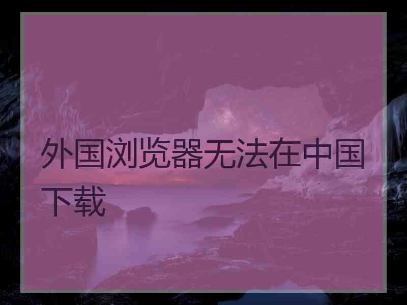 外国浏览器无法在中国下载